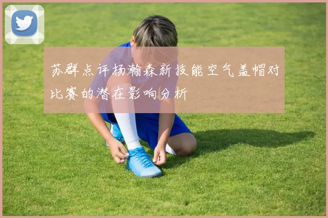 苏群点评杨瀚森新技能空气盖帽对比赛的潜在影响分析