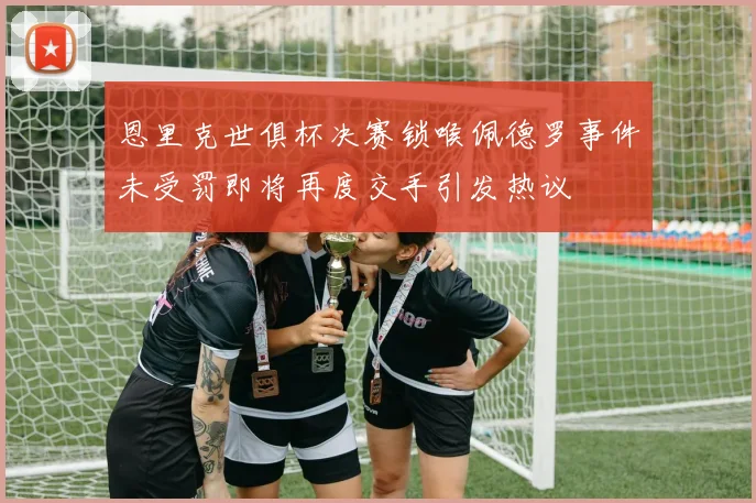 恩里克世俱杯决赛锁喉佩德罗事件未受罚即将再度交手引发热议