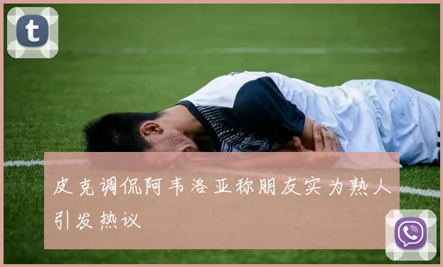 皮克调侃阿韦洛亚称朋友实为熟人引发热议