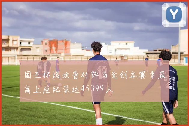 国王杯诺坎普对阵马竞创本赛季最高上座纪录达45399人