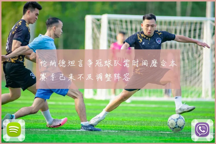 伦纳德坦言争冠球队需时间磨合本赛季已来不及调整阵容