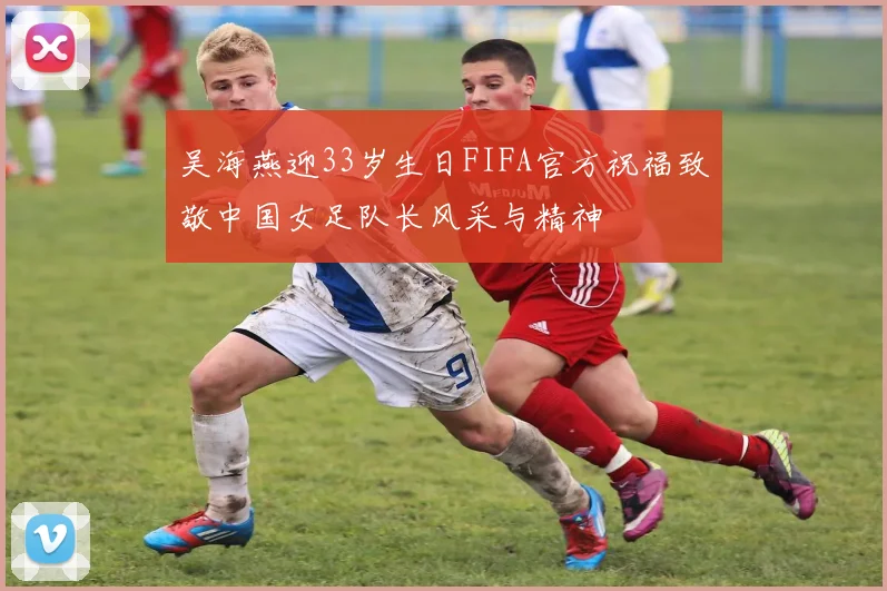 吴海燕迎33岁生日FIFA官方祝福致敬中国女足队长风采与精神