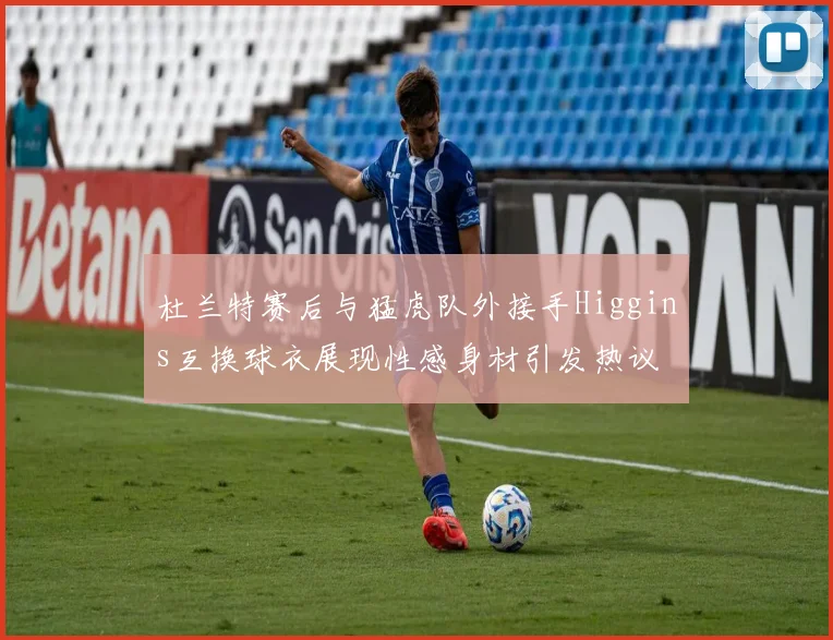 杜兰特赛后与猛虎队外接手Higgins互换球衣展现性感身材引发热议