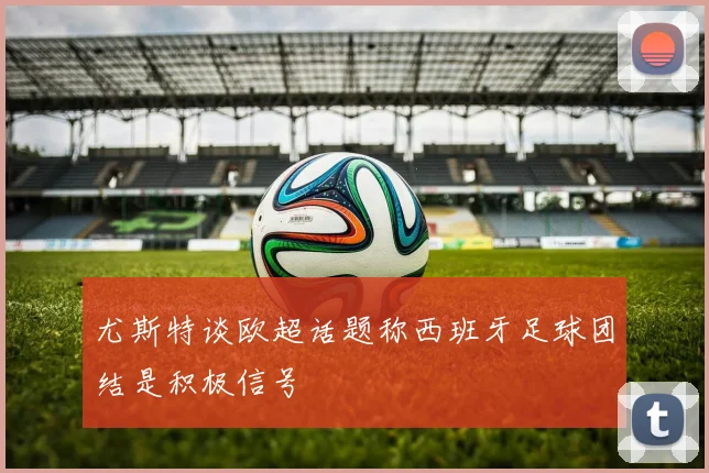 尤斯特谈欧超话题称西班牙足球团结是积极信号