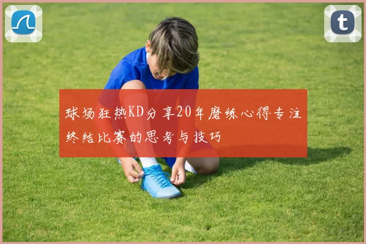 球场狂热KD分享20年磨练心得专注终结比赛的思考与技巧