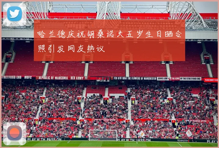 哈兰德庆祝胡桑诺夫五岁生日晒合照引发网友热议