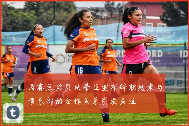 马赛总监贝纳蒂亚宣布辞职结束与俱乐部的合作关系引发关注