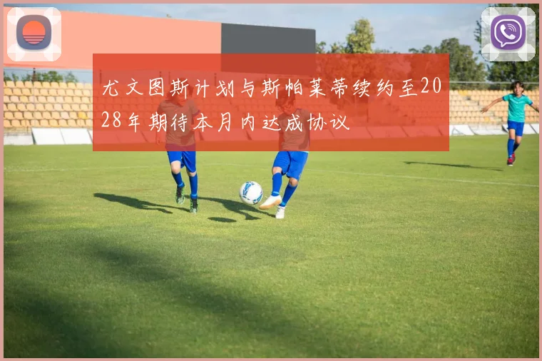 尤文图斯计划与斯帕莱蒂续约至2028年期待本月内达成协议