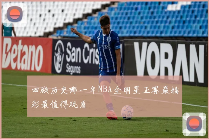 回顾历史哪一年NBA全明星正赛最精彩最值得观看